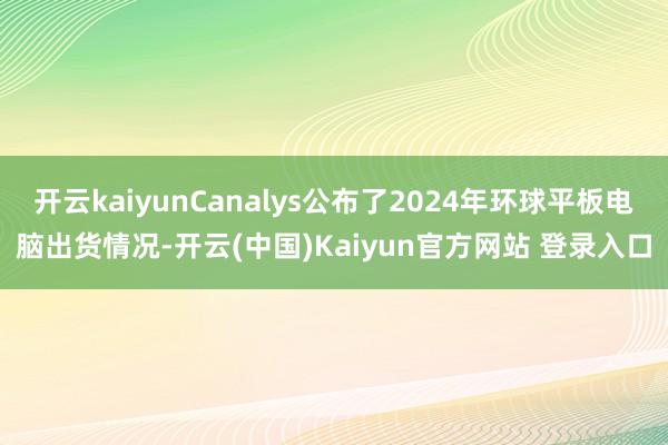 开云kaiyunCanalys公布了2024年环球平板电脑出货情况-开云(中国)Kaiyun官方网站 登录入口