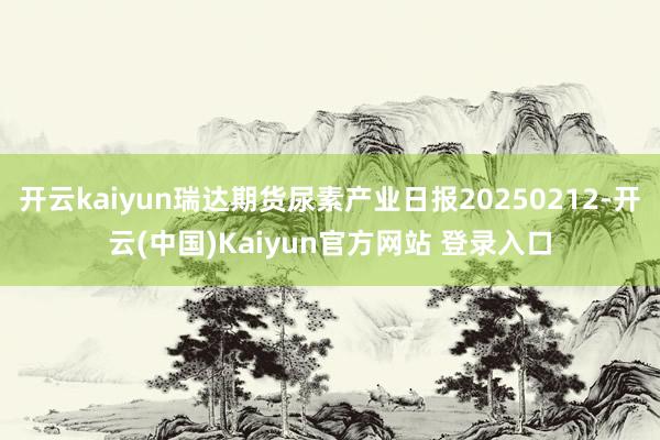 开云kaiyun瑞达期货尿素产业日报20250212-开云(中国)Kaiyun官方网站 登录入口