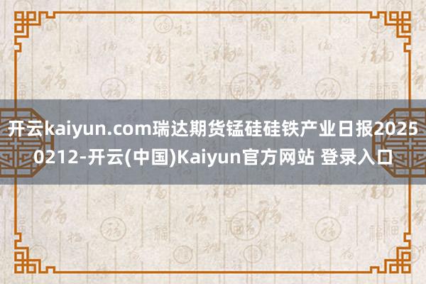 开云kaiyun.com瑞达期货锰硅硅铁产业日报20250212-开云(中国)Kaiyun官方网站 登录入口