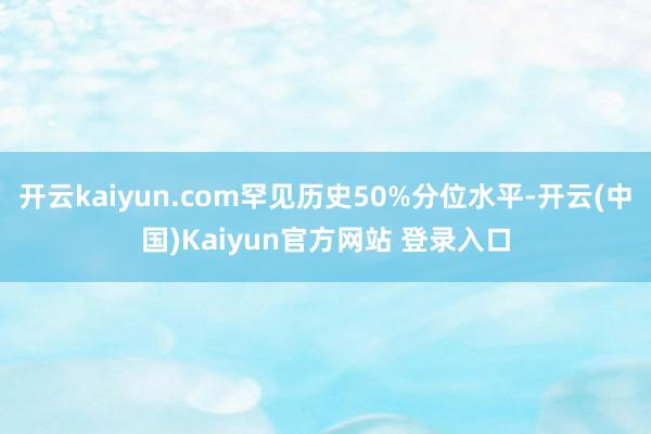 开云kaiyun.com罕见历史50%分位水平-开云(中国)Kaiyun官方网站 登录入口