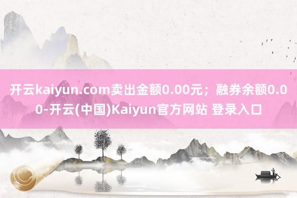 开云kaiyun.com卖出金额0.00元；融券余额0.00-开云(中国)Kaiyun官方网站 登录入口