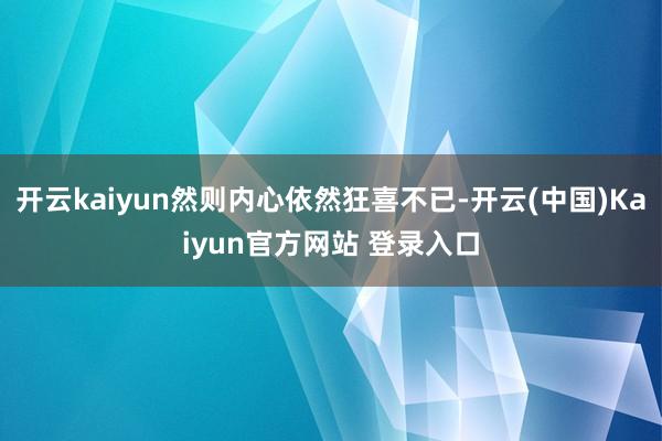 开云kaiyun然则内心依然狂喜不已-开云(中国)Kaiyun官方网站 登录入口