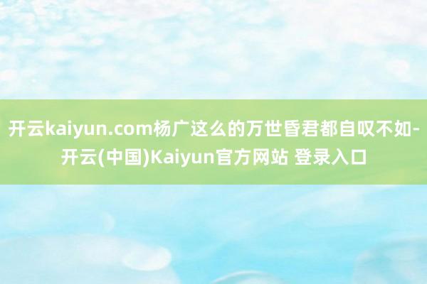 开云kaiyun.com杨广这么的万世昏君都自叹不如-开云(中国)Kaiyun官方网站 登录入口