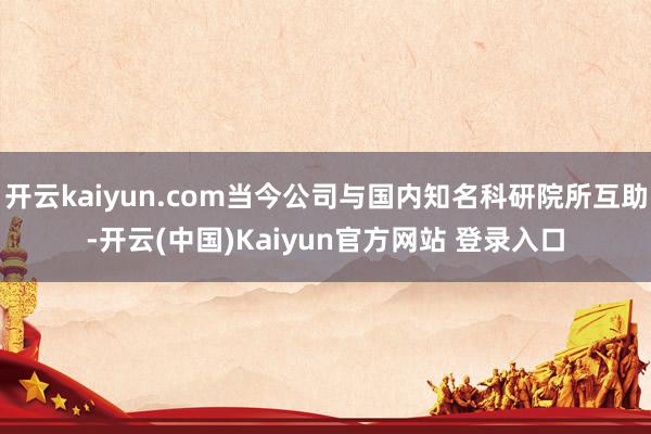 开云kaiyun.com当今公司与国内知名科研院所互助-开云(中国)Kaiyun官方网站 登录入口