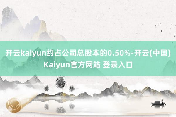 开云kaiyun约占公司总股本的0.50%-开云(中国)Kaiyun官方网站 登录入口