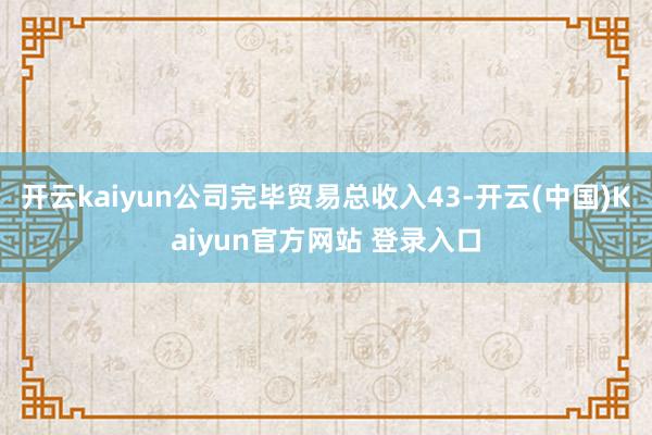 开云kaiyun公司完毕贸易总收入43-开云(中国)Kaiyun官方网站 登录入口